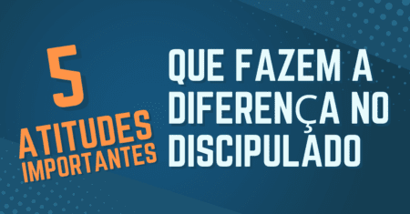 5 Atitudes importantes que fazem a diferença no Discipulado