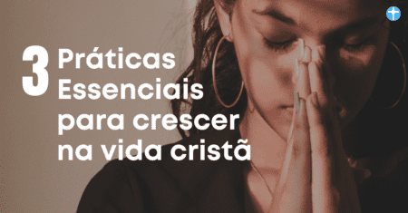3 Práticas Essenciais para Crescer na Vida Cristã