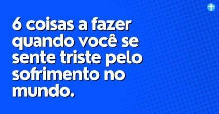 6 coisas a fazer quando você se sente triste pelo sofrimento no mundo.